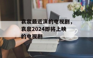 袁泉最近演的电视剧，袁泉2024即将上映的电视剧