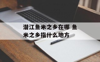 潜江鱼米之乡在哪 鱼米之乡指什么地方