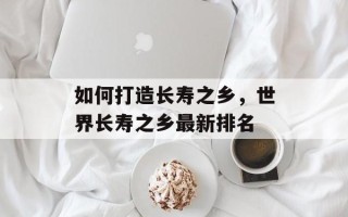 如何打造长寿之乡，世界长寿之乡最新排名