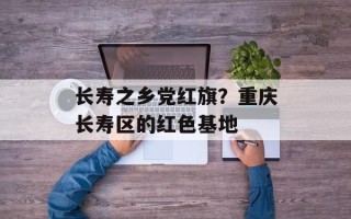 长寿之乡党红旗？重庆长寿区的红色基地