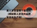 黑人牙膏是哪个国家的（揭秘黑人牙膏的品牌背景和生产地）