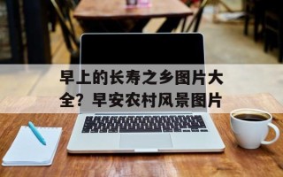 早上的长寿之乡图片大全？早安农村风景图片