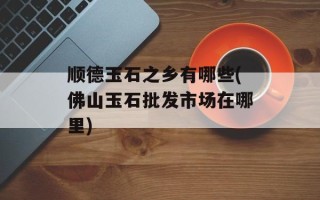 顺德玉石之乡有哪些(佛山玉石批发市场在哪里)