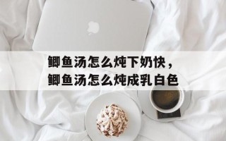 鲫鱼汤怎么炖下奶快，鲫鱼汤怎么炖成乳白色