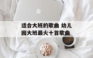 适合大班的歌曲 幼儿园大班最火十首歌曲