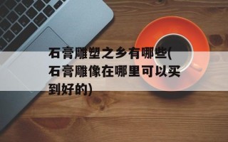 石膏雕塑之乡有哪些(石膏雕像在哪里可以买到好的)