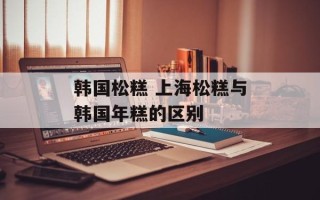 韩国松糕 上海松糕与韩国年糕的区别