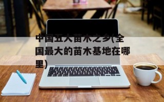 中国五大苗木之乡(全国最大的苗木基地在哪里)