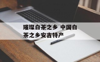 璀璨白茶之乡 中国白茶之乡安吉特产