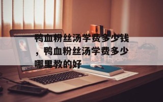 鸭血粉丝汤学费多少钱，鸭血粉丝汤学费多少哪里教的好