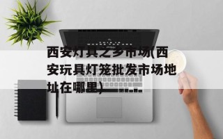 西安灯具之乡市场(西安玩具灯笼批发市场地址在哪里)