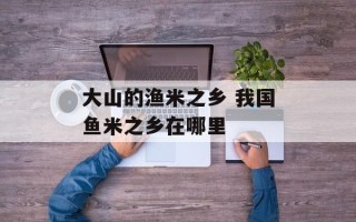 大山的渔米之乡 我国鱼米之乡在哪里