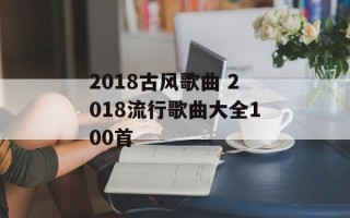 2018古风歌曲 2018流行歌曲大全100首