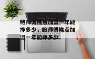 鲍师傅糕点加盟一年能挣多少，鲍师傅糕点加盟一年能挣多少