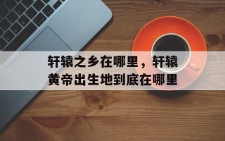 轩辕之乡在哪里，轩辕黄帝出生地到底在哪里