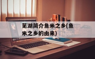 芜湖简介鱼米之乡(鱼米之乡的由来)