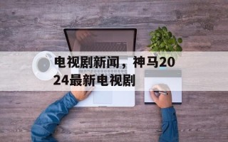 电视剧新闻，神马2024最新电视剧
