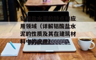 铝酸盐水泥的特点和应用领域（详解铝酸盐水泥的性质及其在建筑材料中的应用）