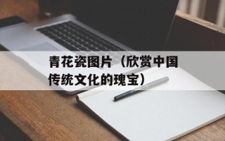 青花瓷图片（欣赏中国传统文化的瑰宝）