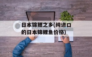 日本锦鲤之乡(纯进口的日本锦鲤鱼价格)