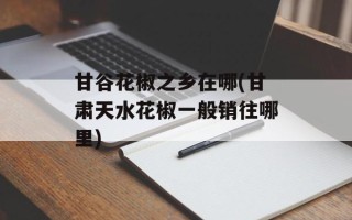 甘谷花椒之乡在哪(甘肃天水花椒一般销往哪里)