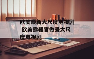 欧美最新大尺度电视剧 欧美露器官做爰大尺度电视剧