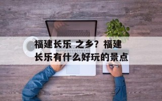 福建长乐 之乡？福建长乐有什么好玩的景点