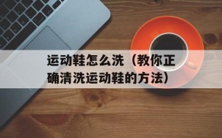 运动鞋怎么洗（教你正确清洗运动鞋的方法）