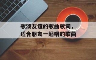 歌颂友谊的歌曲歌词，适合朋友一起唱的歌曲