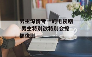 男主深情专一的电视剧 男主特别欲特别会撩偶像剧
