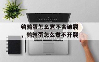 鹌鹑蛋怎么煮不会破裂，鹌鹑蛋怎么煮不开裂