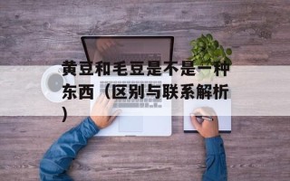 黄豆和毛豆是不是一种东西（区别与联系解析）