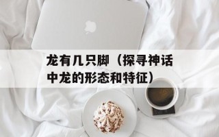 龙有几只脚（探寻神话中龙的形态和特征）