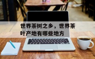 世界茶树之乡，世界茶叶产地有哪些地方