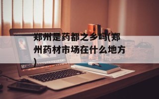 郑州是药都之乡吗(郑州药材市场在什么地方)