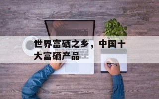 世界富硒之乡，中国十大富硒产品