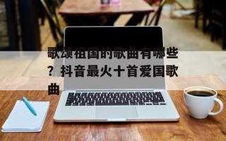 歌颂祖国的歌曲有哪些？抖音最火十首爱国歌曲