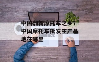中国翻新摩托车之乡？中国摩托车批发生产基地在哪里