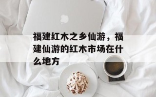福建红木之乡仙游，福建仙游的红木市场在什么地方
