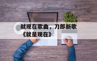 就现在歌曲，刀郎新歌《就是现在》