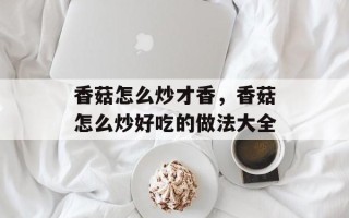 香菇怎么炒才香，香菇怎么炒好吃的做法大全