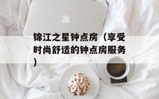 锦江之星钟点房（享受时尚舒适的钟点房服务）