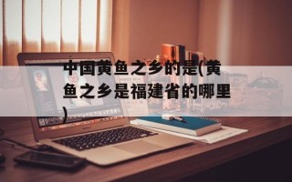 中国黄鱼之乡的是(黄鱼之乡是福建省的哪里)