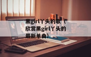 黑girl丫头的歌（欣赏黑girl丫头的最新单曲）