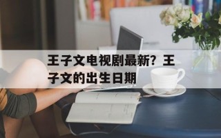 王子文电视剧最新？王子文的出生日期