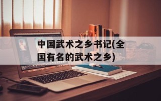中国武术之乡书记(全国有名的武术之乡)
