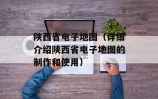 陕西省电子地图（详细介绍陕西省电子地图的制作和使用）