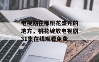 电视剧在那桃花盛开的地方，桃花绽放电视剧31集在线观看免费