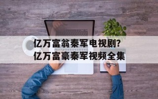 亿万富翁秦军电视剧？亿万富豪秦军视频全集