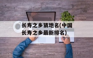 长寿之乡猜地名(中国长寿之乡最新排名)